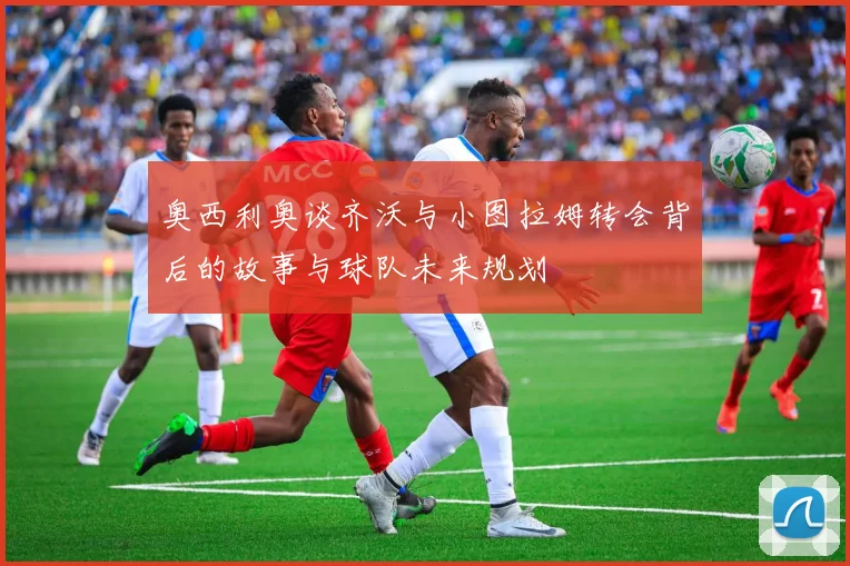 奥西利奥谈齐沃与小图拉姆转会背后的故事与球队未来规划