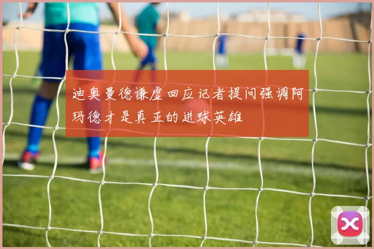 迪奥曼德谦虚回应记者提问强调阿玛德才是真正的进球英雄