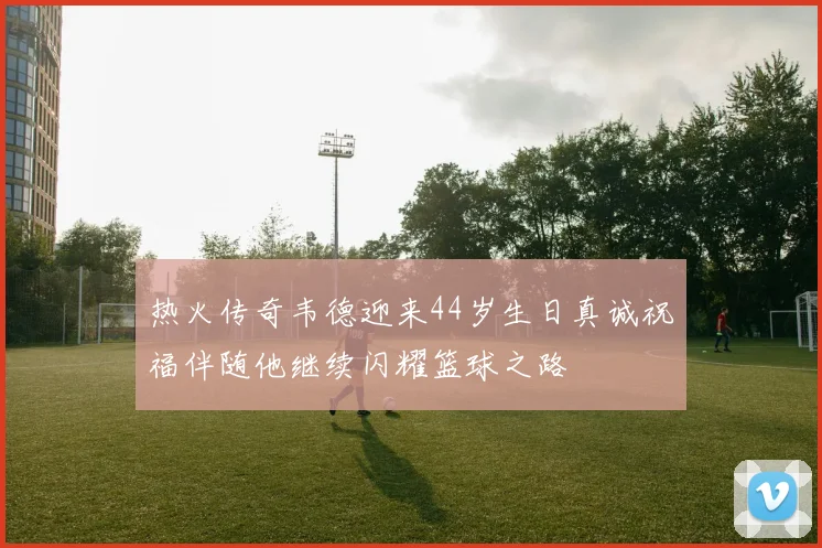 热火传奇韦德迎来44岁生日真诚祝福伴随他继续闪耀篮球之路