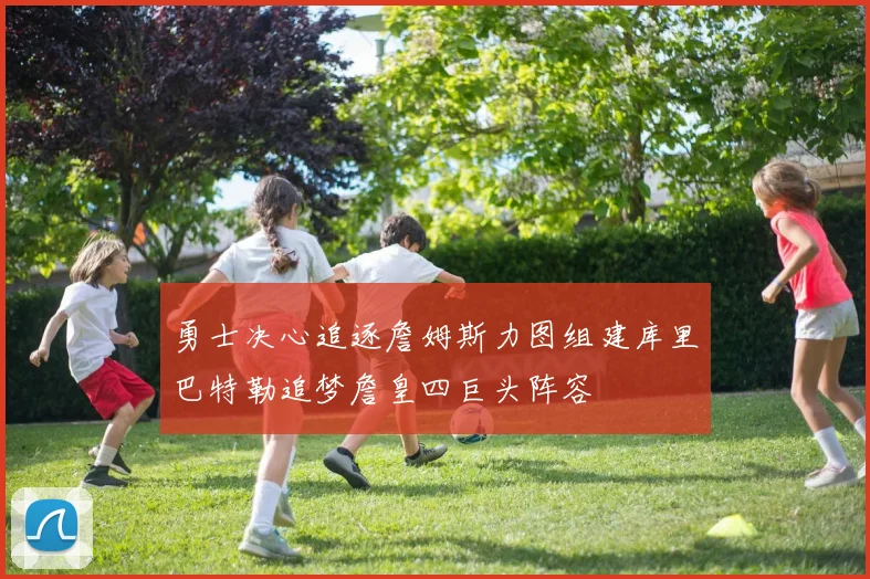 勇士决心追逐詹姆斯力图组建库里巴特勒追梦詹皇四巨头阵容