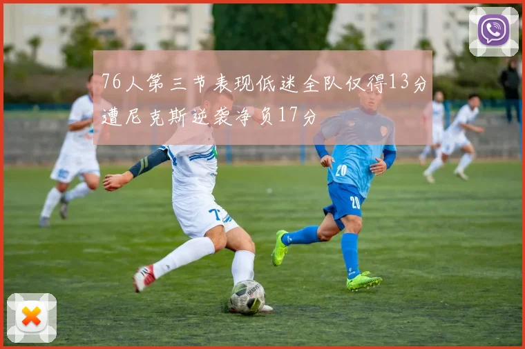76人第三节表现低迷全队仅得13分遭尼克斯逆袭净负17分