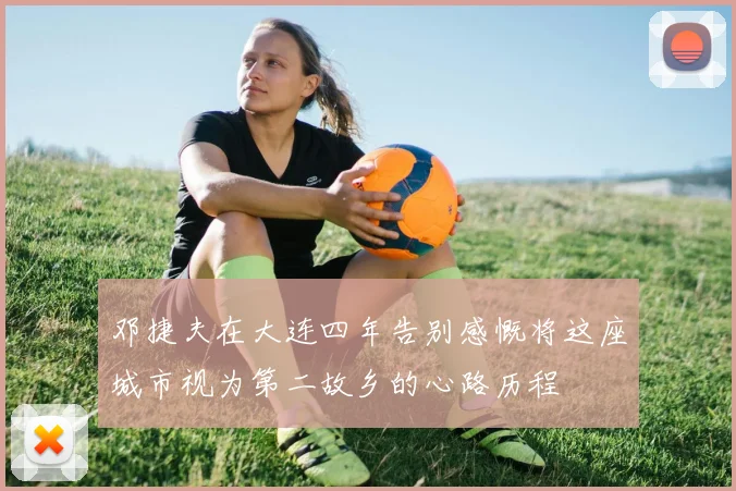 邓捷夫在大连四年告别感慨将这座城市视为第二故乡的心路历程