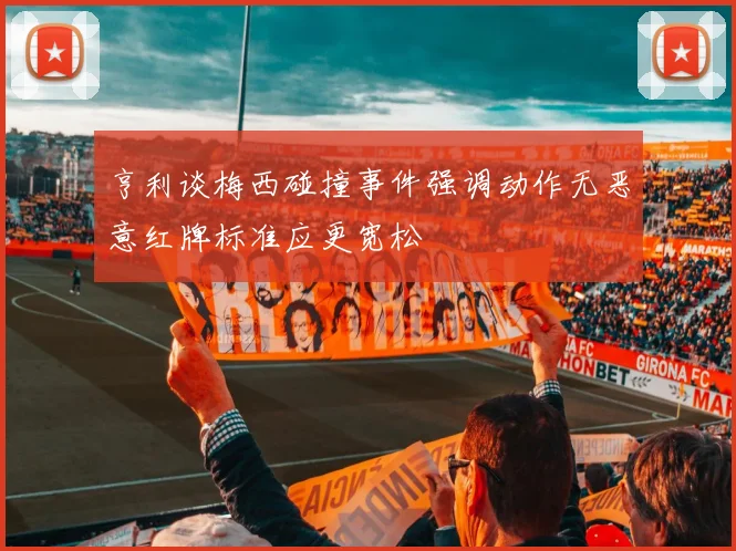 亨利谈梅西碰撞事件强调动作无恶意红牌标准应更宽松