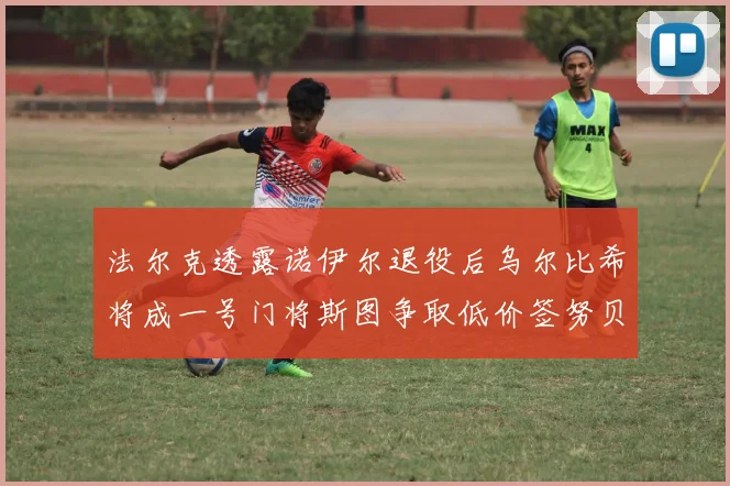 法尔克透露诺伊尔退役后乌尔比希将成一号门将斯图争取低价签努贝尔