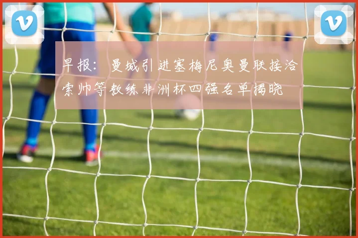 早报：曼城引进塞梅尼奥曼联接洽索帅等教练非洲杯四强名单揭晓