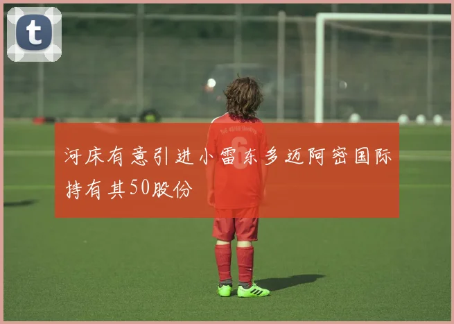 河床有意引进小雷东多迈阿密国际持有其50股份