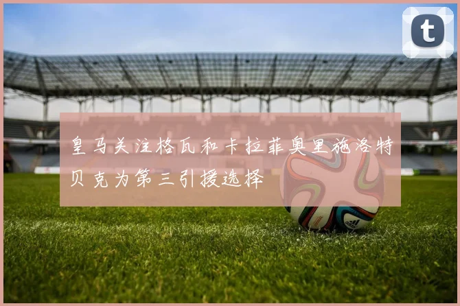 皇马关注格瓦和卡拉菲奥里施洛特贝克为第三引援选择