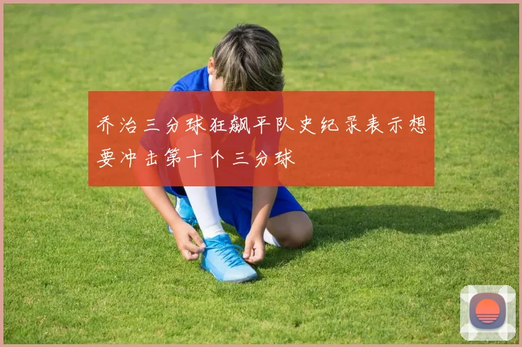 乔治三分球狂飙平队史纪录表示想要冲击第十个三分球