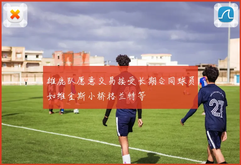 雄鹿队愿意交易接受长期合同球员如维金斯小桥格兰特等