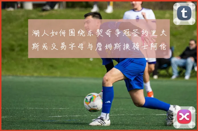 湖人如何围绕东契奇争冠签约里夫斯或交易字母与詹姆斯换骑士阿伦