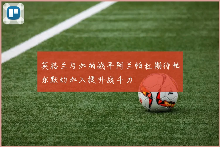 英格兰与加纳战平阿兰帕杜期待帕尔默的加入提升战斗力