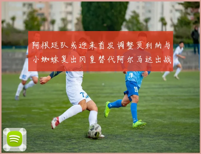 阿根廷队或迎来首发调整莫利纳与小蜘蛛复出冈皇替代阿尔马达出战