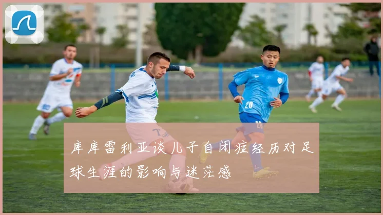 库库雷利亚谈儿子自闭症经历对足球生涯的影响与迷茫感