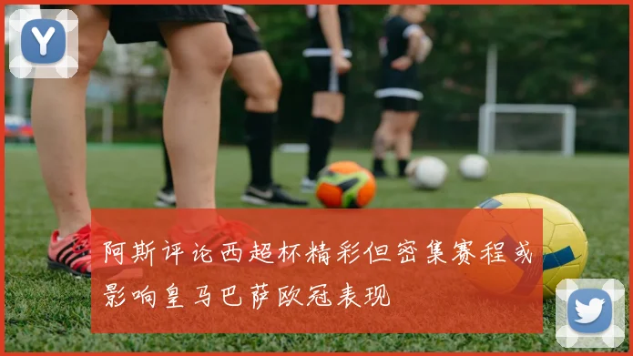 阿斯评论西超杯精彩但密集赛程或影响皇马巴萨欧冠表现