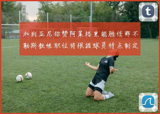 加利亚尼称赞阿莱格里能胜任那不勒斯教练职位将根据球员特点制定战术