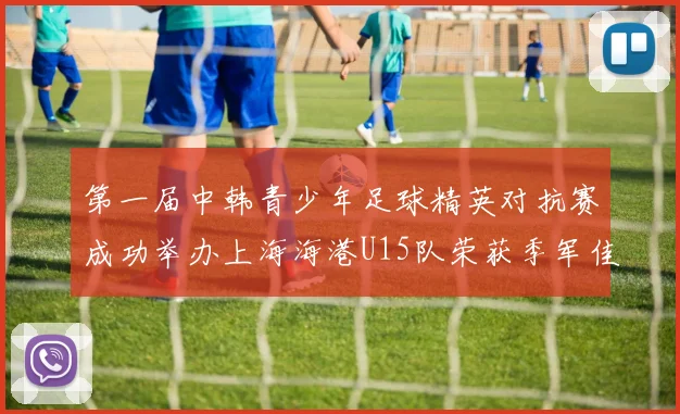 第一届中韩青少年足球精英对抗赛成功举办上海海港U15队荣获季军佳绩
