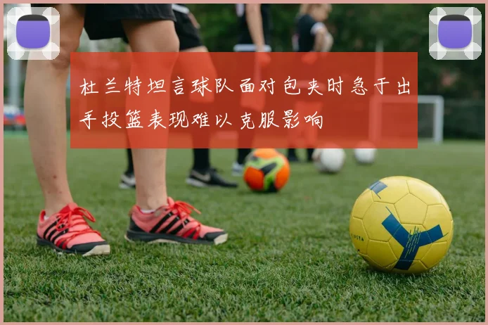 杜兰特坦言球队面对包夹时急于出手投篮表现难以克服影响
