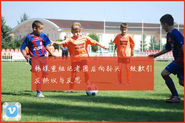 韩媒重组记者团后向孙兴慜致歉引发热议与反思
