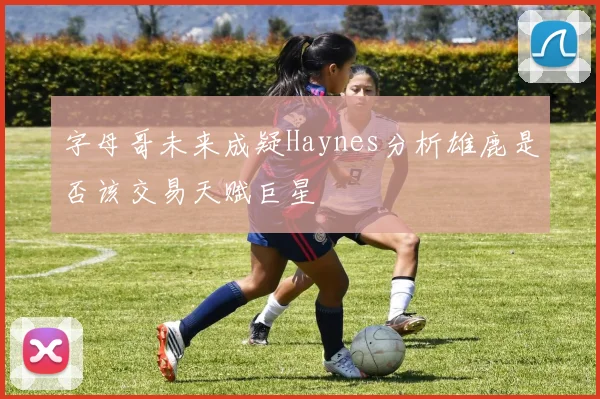 字母哥未来成疑Haynes分析雄鹿是否该交易天赋巨星