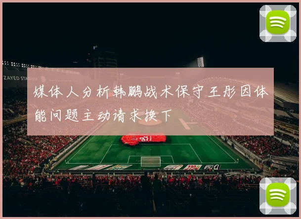 媒体人分析韩鹏战术保守王彤因体能问题主动请求换下