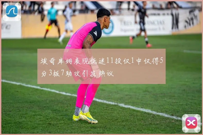 埃奇库姆表现低迷11投仅1中仅得5分3板7助攻引发热议
