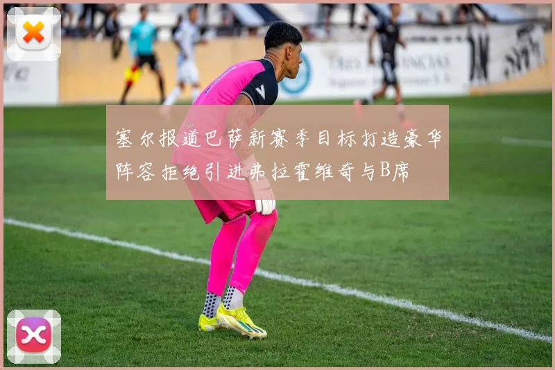 塞尔报道巴萨新赛季目标打造豪华阵容拒绝引进弗拉霍维奇与B席