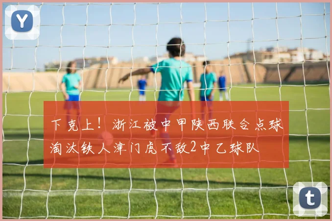 下克上！浙江被中甲陕西联合点球淘汰铁人津门虎不敌2中乙球队