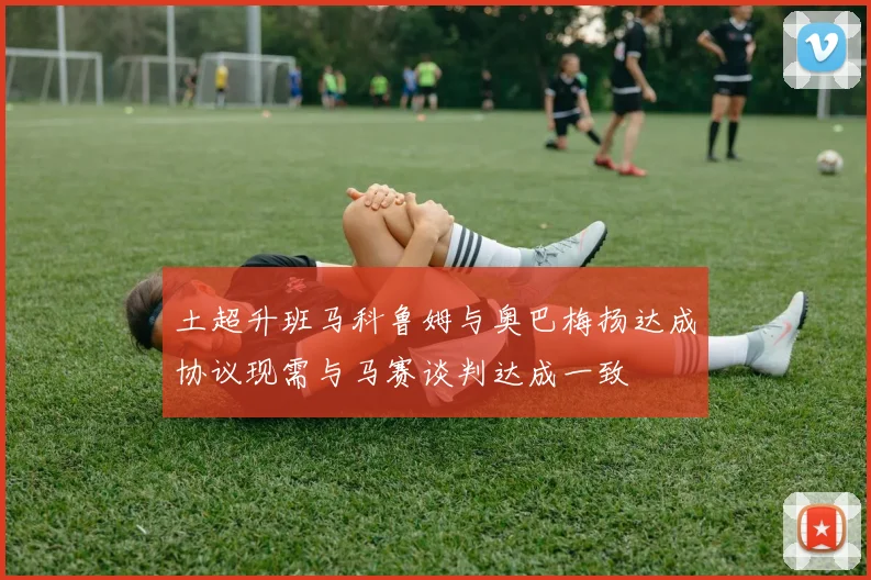 土超升班马科鲁姆与奥巴梅扬达成协议现需与马赛谈判达成一致