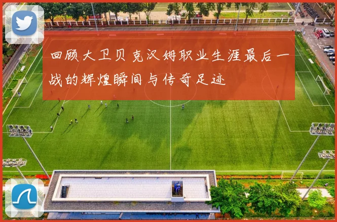 回顾大卫贝克汉姆职业生涯最后一战的辉煌瞬间与传奇足迹