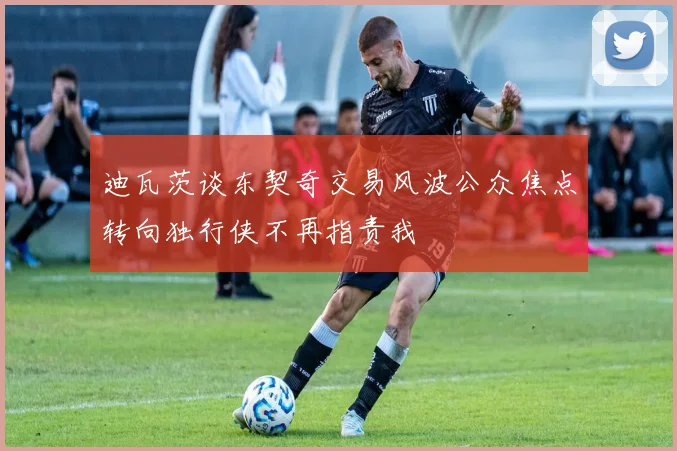 迪瓦茨谈东契奇交易风波公众焦点转向独行侠不再指责我